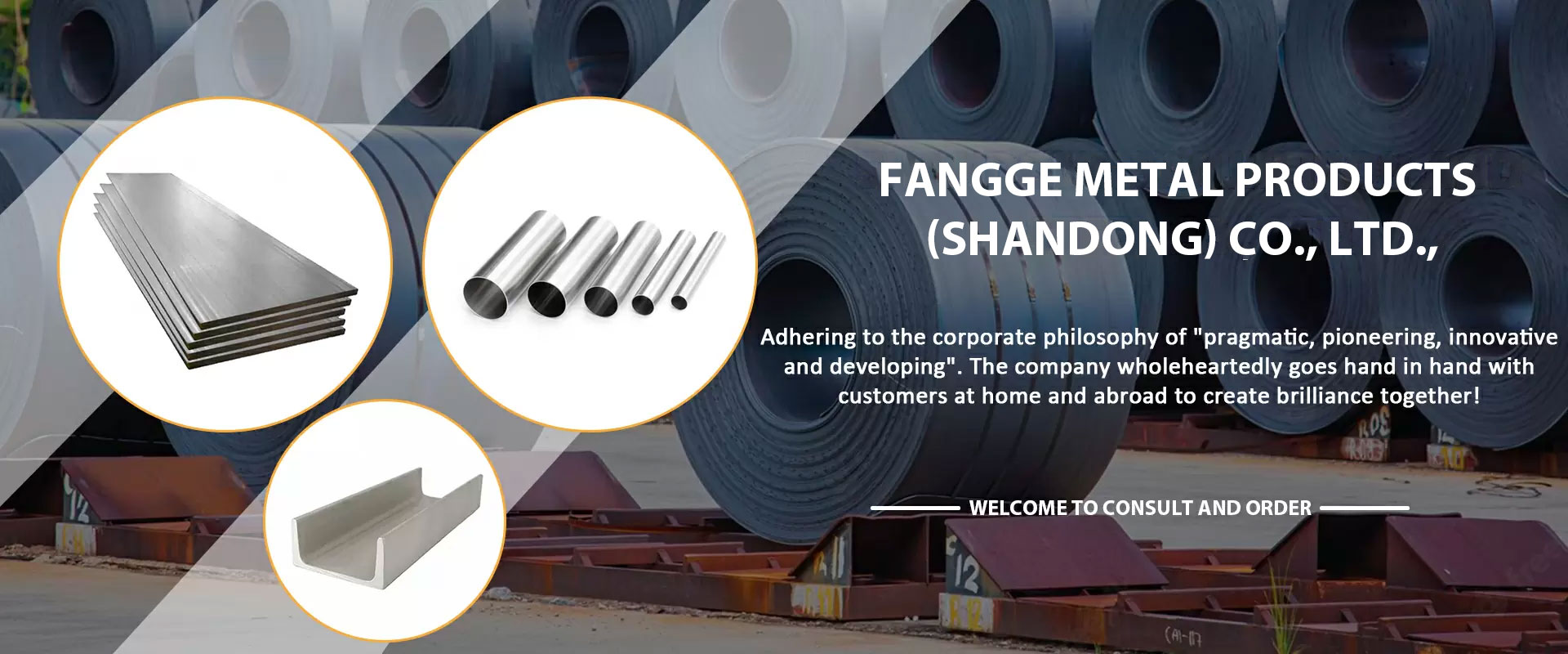 Fangge Metal Products (Shandong) Co., Ltd., is a large iron and steel enterprise group with an annual export of more than 15 million tons of steel. Located in Shandong Province, the transportation is convenient by sea/road/train/air, with Tianjin Port in the north, Qingdao Port in the east, and Shanghai Port in the south. Our main products are carbon steel,galvanized and color drawing products.Our business philosophy is always: if we accept your order, we will do our best to guarantee the quality 100% and satisfy my customers, we strictly abide by the principle of win-win to cooperate with each customer.If you have any questions or purchases, please feel free to contact us. Customer inquiries always receive our careful attention.