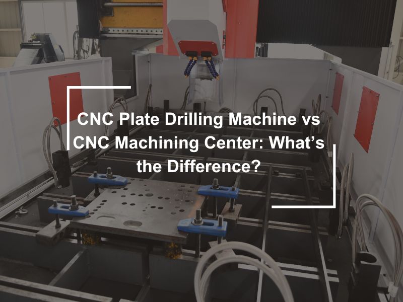 CNC Plate Drilling Machine vs CNC Machining Center: What’s the Difference?