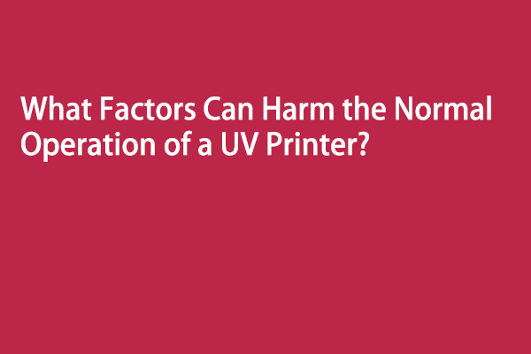 What Factors Can Harm the Normal Operation of a UV Printer?